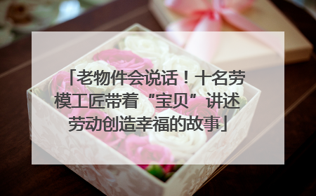 老物件会说话！十名劳模工匠带着“宝贝”讲述劳动创造幸福的故事
